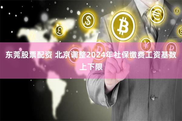 东莞股票配资 北京调整2024年社保缴费工资基数上下限