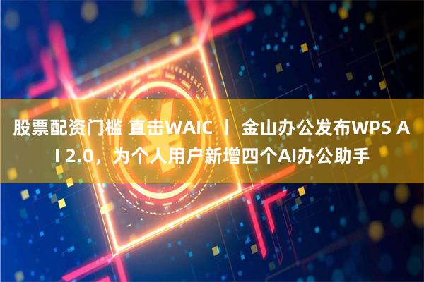 股票配资门槛 直击WAIC 丨 金山办公发布WPS AI 2.0，为个人用户新增四个AI办公助手