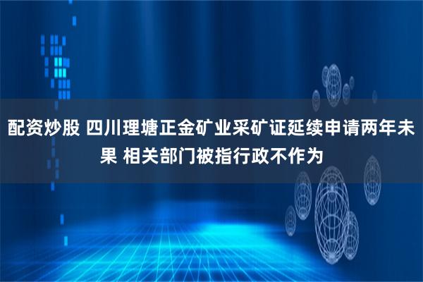 配资炒股 四川理塘正金矿业采矿证延续申请两年未果 相关部门被指行政不作为