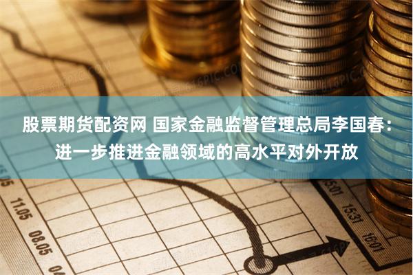 股票期货配资网 国家金融监督管理总局李国春：进一步推进金融领域的高水平对外开放