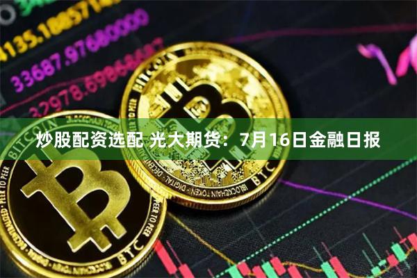 炒股配资选配 光大期货：7月16日金融日报