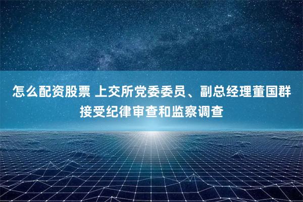 怎么配资股票 上交所党委委员、副总经理董国群接受纪律审查和监察调查