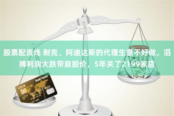 股票配资线 耐克、阿迪达斯的代理生意不好做，滔搏利润大跌带崩股价，5年关了2199家店