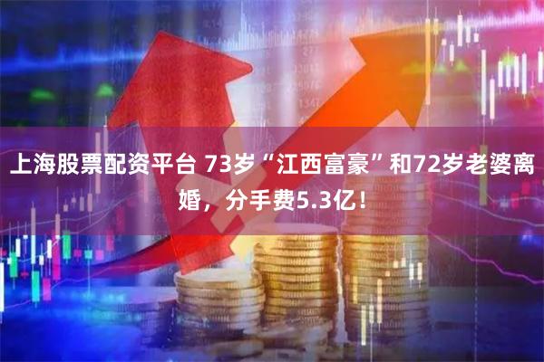 上海股票配资平台 73岁“江西富豪”和72岁老婆离婚，分手费5.3亿！