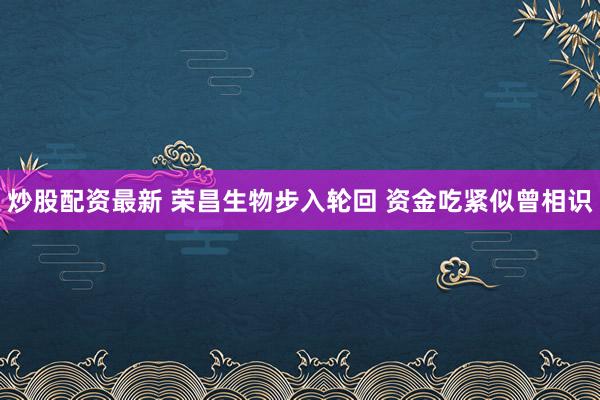 炒股配资最新 荣昌生物步入轮回 资金吃紧似曾相识