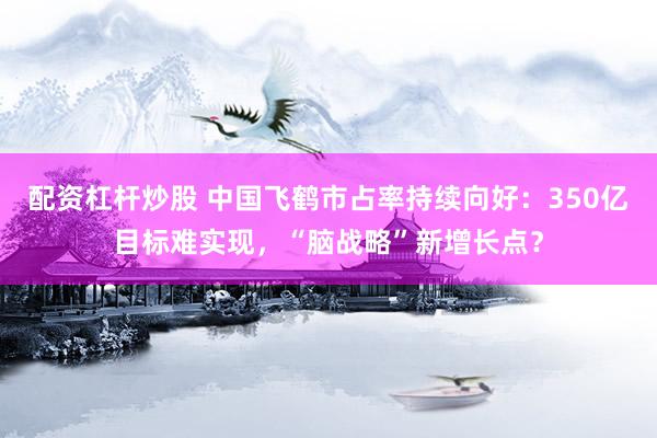 配资杠杆炒股 中国飞鹤市占率持续向好：350亿目标难实现，“脑战略”新增长点？