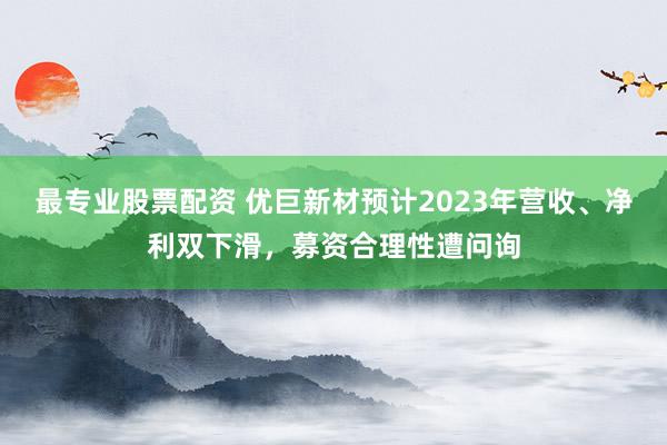 最专业股票配资 优巨新材预计2023年营收、净利双下滑，募资合理性遭问询