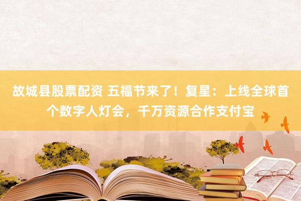 故城县股票配资 五福节来了！复星：上线全球首个数字人灯会，千万资源合作支付宝