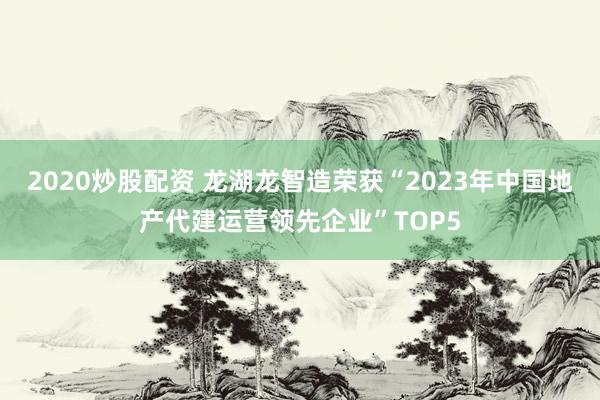 2020炒股配资 龙湖龙智造荣获“2023年中国地产代建运营领先企业”TOP5