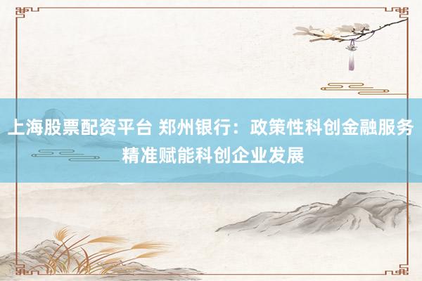 上海股票配资平台 郑州银行：政策性科创金融服务 精准赋能科创企业发展