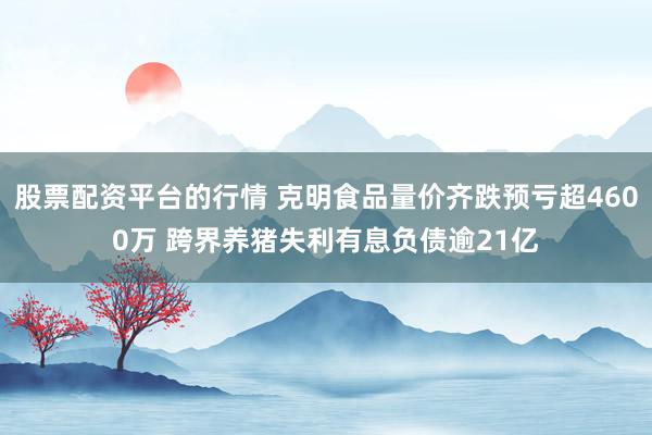 股票配资平台的行情 克明食品量价齐跌预亏超4600万 跨界养猪失利有息负债逾21亿