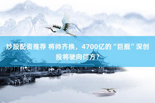 炒股配资推荐 将帅齐换，4700亿的“巨舰”深创投将驶向何方？