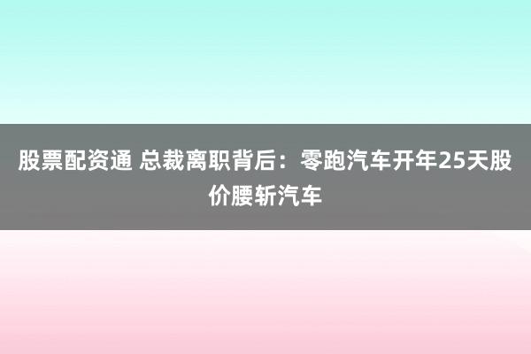 股票配资通 总裁离职背后：零跑汽车开年25天股价腰斩汽车