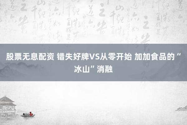 股票无息配资 错失好牌VS从零开始 加加食品的“冰山”消融