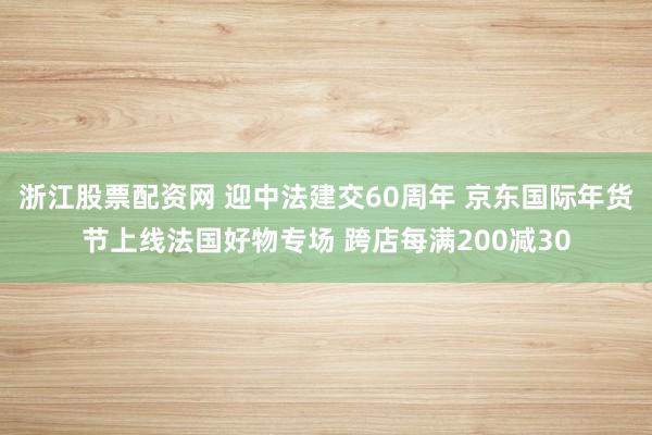 浙江股票配资网 迎中法建交60周年 京东国际年货节上线法国好物专场 跨店每满200减30