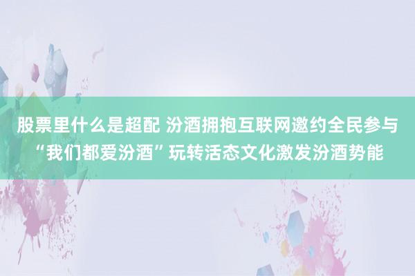 股票里什么是超配 汾酒拥抱互联网邀约全民参与“我们都爱汾酒”玩转活态文化激发汾酒势能