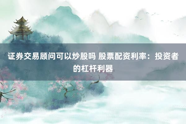 证券交易顾问可以炒股吗 股票配资利率：投资者的杠杆利器