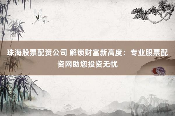 珠海股票配资公司 解锁财富新高度：专业股票配资网助您投资无忧