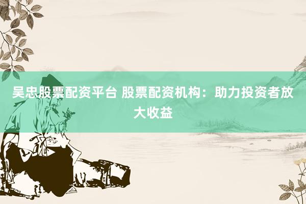 吴忠股票配资平台 股票配资机构：助力投资者放大收益