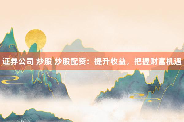 证券公司 炒股 炒股配资：提升收益，把握财富机遇