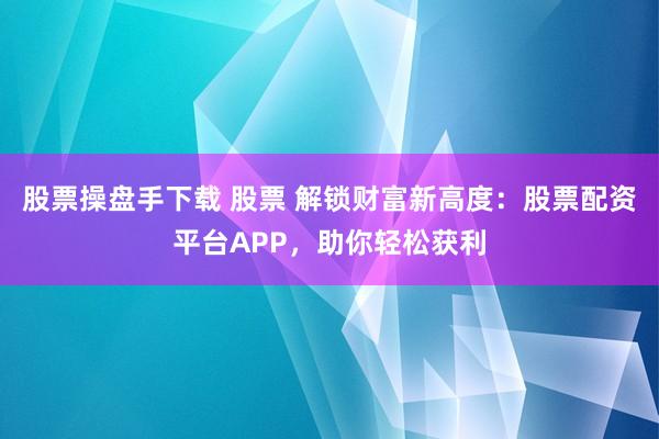 股票操盘手下载 股票 解锁财富新高度：股票配资平台APP，助你轻松获利