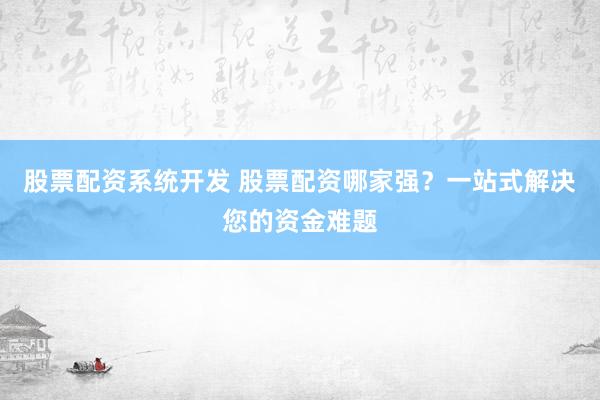 股票配资系统开发 股票配资哪家强？一站式解决您的资金难题