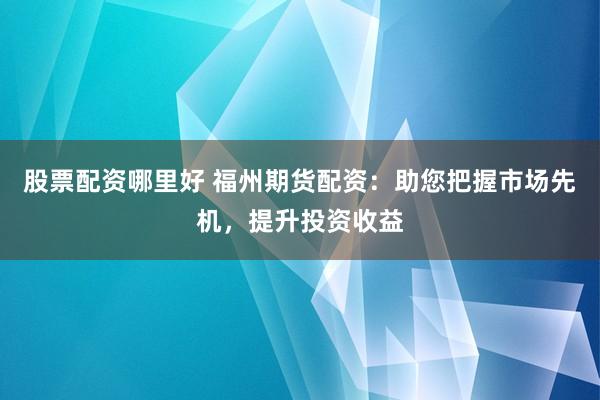 股票配资哪里好 福州期货配资：助您把握市场先机，提升投资收益