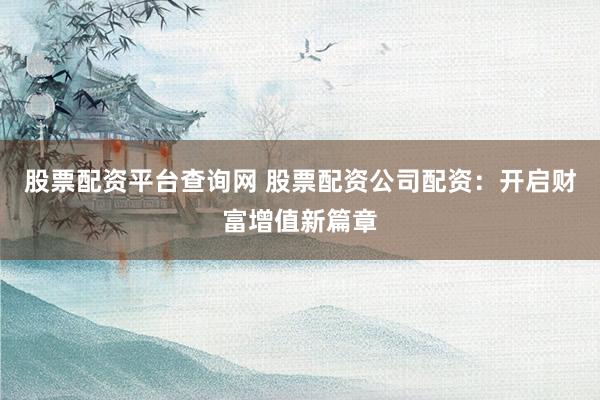 股票配资平台查询网 股票配资公司配资：开启财富增值新篇章