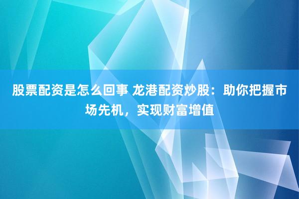 股票配资是怎么回事 龙港配资炒股：助你把握市场先机，实现财富增值