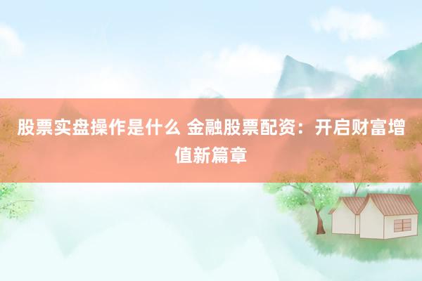 股票实盘操作是什么 金融股票配资：开启财富增值新篇章