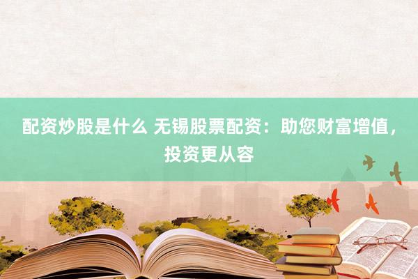 配资炒股是什么 无锡股票配资：助您财富增值，投资更从容