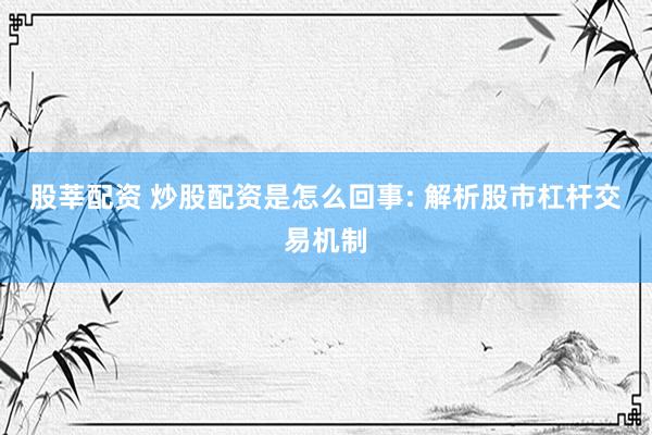 股莘配资 炒股配资是怎么回事: 解析股市杠杆交易机制