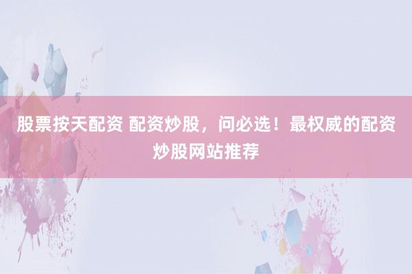 股票按天配资 配资炒股，问必选！最权威的配资炒股网站推荐