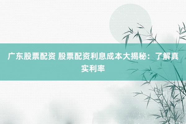 广东股票配资 股票配资利息成本大揭秘：了解真实利率