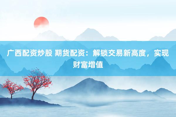 广西配资炒股 期货配资：解锁交易新高度，实现财富增值