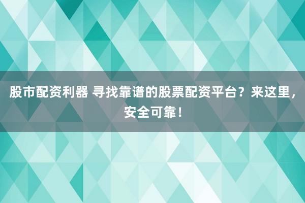 股市配资利器 寻找靠谱的股票配资平台？来这里，安全可靠！