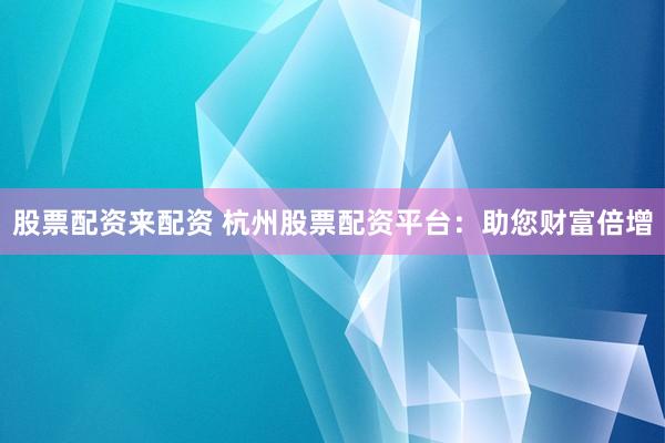 股票配资来配资 杭州股票配资平台：助您财富倍增