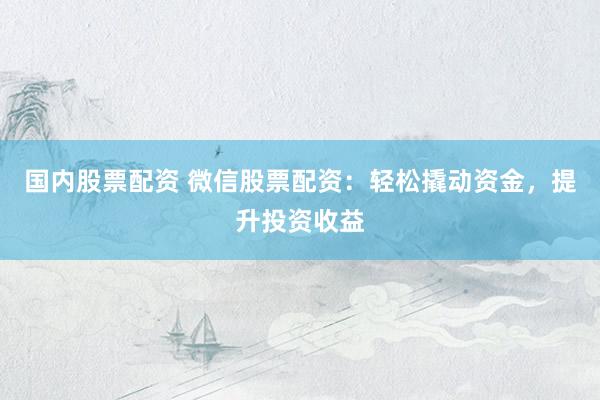 国内股票配资 微信股票配资：轻松撬动资金，提升投资收益
