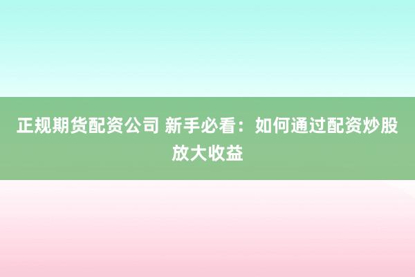 正规期货配资公司 新手必看：如何通过配资炒股放大收益