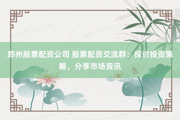 郑州股票配资公司 股票配资交流群：探讨投资策略，分享市场资讯