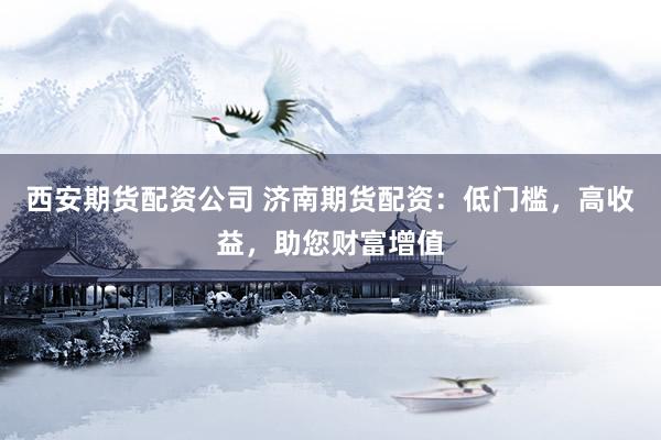 西安期货配资公司 济南期货配资：低门槛，高收益，助您财富增值