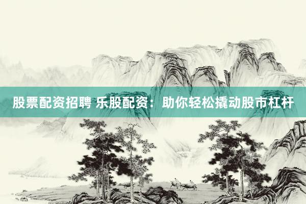 股票配资招聘 乐股配资：助你轻松撬动股市杠杆