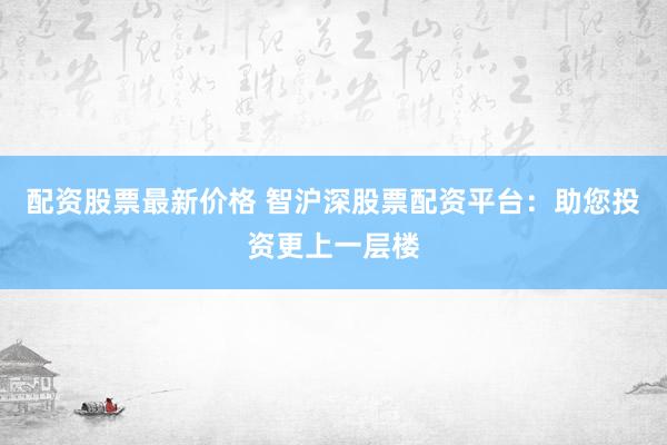 配资股票最新价格 智沪深股票配资平台：助您投资更上一层楼