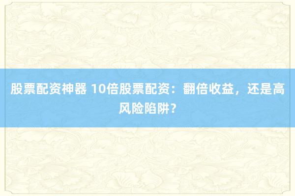 股票配资神器 10倍股票配资：翻倍收益，还是高风险陷阱？