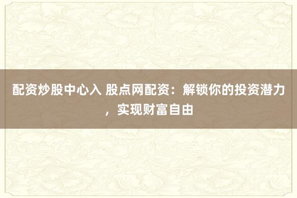配资炒股中心入 股点网配资：解锁你的投资潜力，实现财富自由