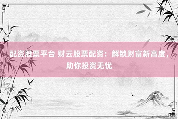 配资股票平台 财云股票配资：解锁财富新高度，助你投资无忧
