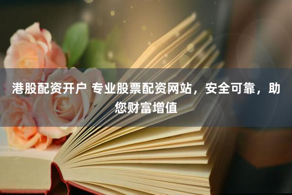 港股配资开户 专业股票配资网站，安全可靠，助您财富增值
