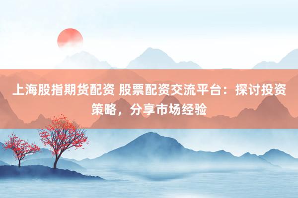 上海股指期货配资 股票配资交流平台：探讨投资策略，分享市场经验