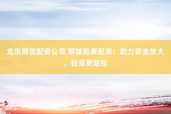 北京期货配资公司 聊城股票配资：助力资金放大，投资更轻松