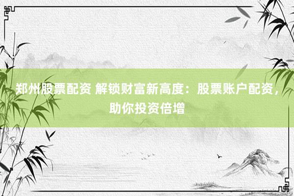 郑州股票配资 解锁财富新高度：股票账户配资，助你投资倍增